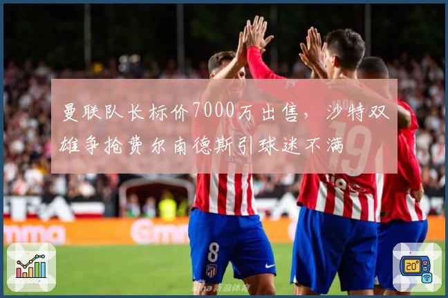 曼联队长标价7000万出售，沙特双雄争抢费尔南德斯引球迷不满