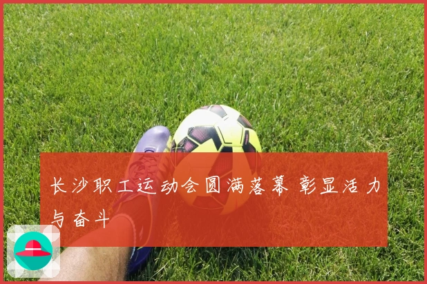 长沙职工运动会圆满落幕 彰显活力与奋斗