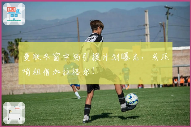 曼联冬窗中场引援计划曝光，或压哨租借加拉格尔！