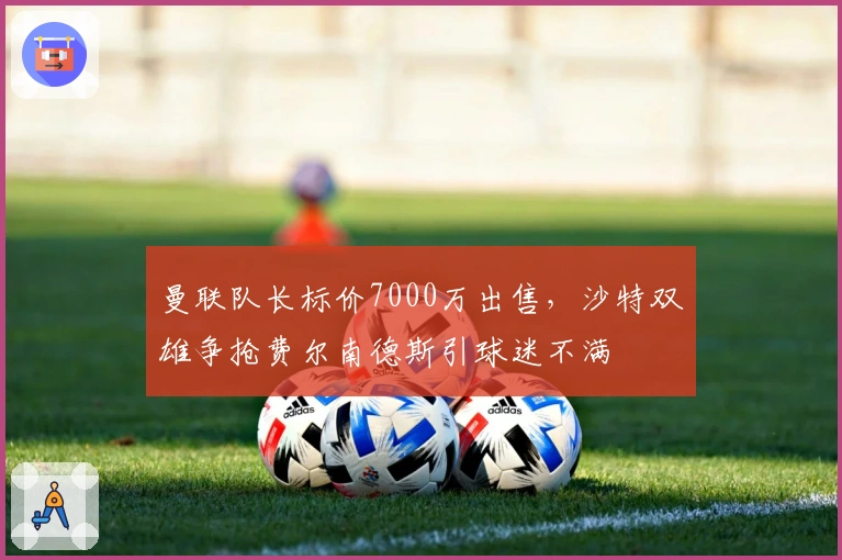 曼联队长标价7000万出售，沙特双雄争抢费尔南德斯引球迷不满