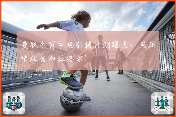 曼联冬窗中场引援计划曝光，或压哨租借加拉格尔！