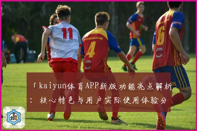 「kaiyun体育APP新版功能亮点解析：核心特色与用户实际使用体验分享」